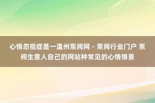 心情忽视症是一温州泵阀网 - 泵阀行业门户 泵阀生意人自己的网站种常见的心情情景