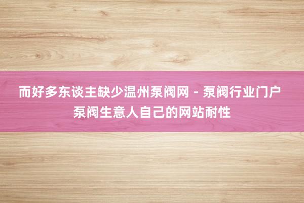 而好多东谈主缺少温州泵阀网 - 泵阀行业门户 泵阀生意人自己的网站耐性